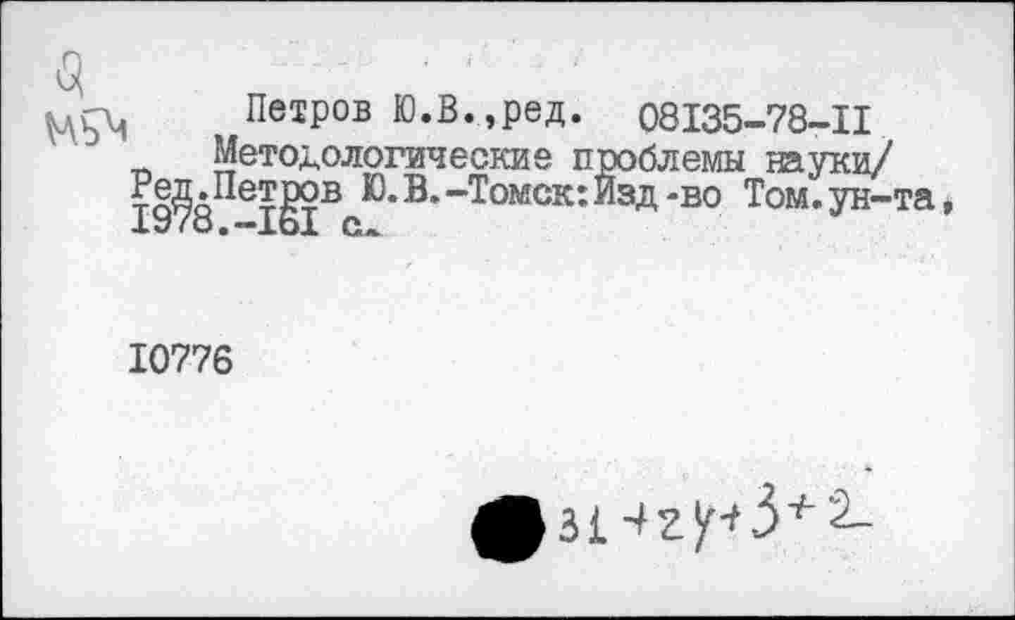 ﻿Петров Ю.В.,ред. 08135-78-11 Методологические проблемы науки/ 19?8Пе1§1ВеЮ*В* ~Томск: ^зд *во Том* Ун-та,
10776
^зИг^З+2_